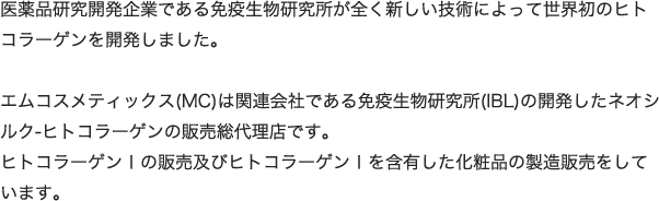 医薬品研究開発企業である免疫生物研究所が全く新しい技術によって世界初のヒトコラーゲンを開発しました。エムコスメティックス(MC)は関連会社である免疫生物研究所(IBL)の開発したネオシルク-ヒトコラーゲンの販売総代理店です。ヒトコラーゲンⅠの販売及びヒトコラーゲンⅠを含有した化粧品の製造販売をしています。