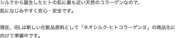シルクから誕生したヒトの肌に最も近い天然のコラーゲンなので、肌になじみやすく安心・安全です。現在、IBLは新しい化粧品原料として「ネオシルク-ヒトコラーゲンⅢ」の商品化に向けて準備中です。